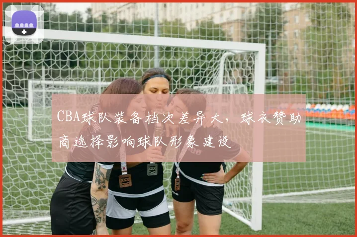 CBA球队装备档次差异大，球衣赞助商选择影响球队形象建设