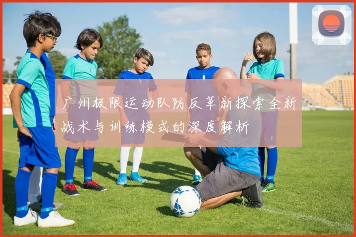 广州极限运动队防反革新探索全新战术与训练模式的深度解析
