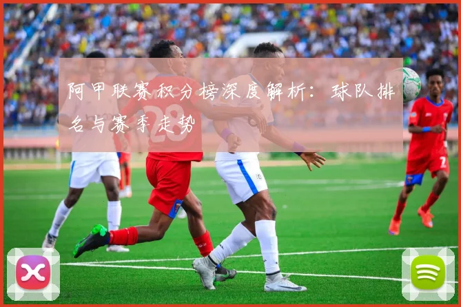 阿甲联赛积分榜深度解析：球队排名与赛季走势