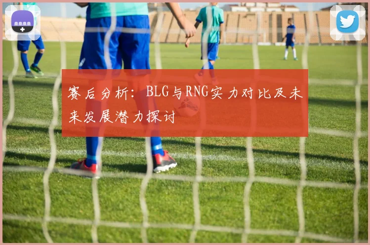 赛后分析：BLG与RNG实力对比及未来发展潜力探讨