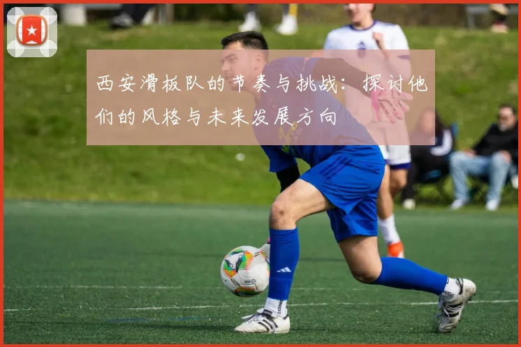 西安滑板队的节奏与挑战：探讨他们的风格与未来发展方向