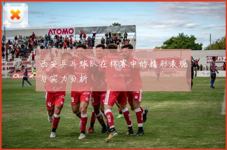 西安乒乓球队在杯赛中的精彩表现与实力分析