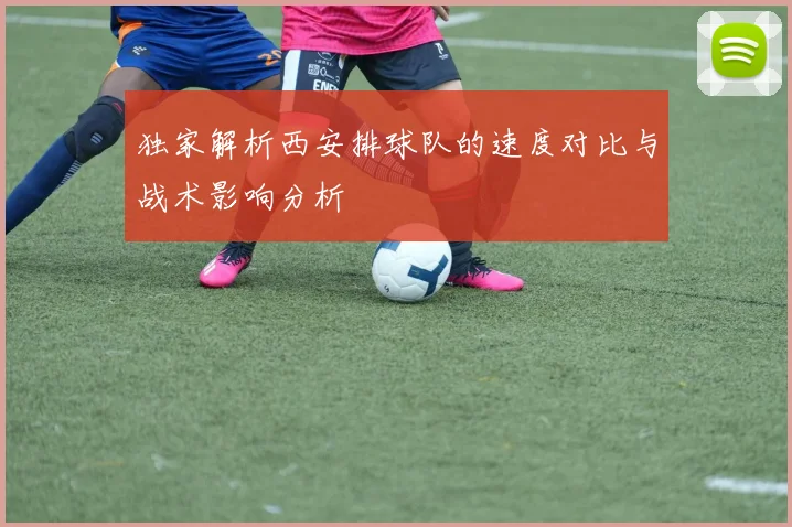 独家解析西安排球队的速度对比与战术影响分析