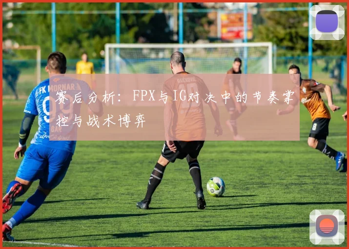 赛后分析：FPX与IG对决中的节奏掌控与战术博弈